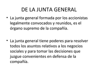 DE LA JUNTA GENERAL
• La junta general formada por los accionistas
legalmente convocados y reunidos, es el
órgano supremo de la compañía.
• La junta general tiene poderes para resolver
todos los asuntos relativos a los negocios
sociales y para tomar las decisiones que
juzgue convenientes en defensa de la
compañía.
 