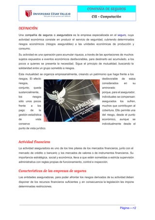  
 
COMPAÑÍA DE SEGUROS
CIS - Computaciòn
 
DEFINICIÓN
Una ​compañía de seguros o aseguradora ​es la empresa especializada en el ​seguro​, cuya                           
actividad económica consiste en producir el servicio de seguridad, cubriendo determinados                     
riesgos económicos (riesgos asegurables) a las unidades económicas de producción y                     
consumo. 
Su actividad es una operación para acumular riqueza, a través de las aportaciones de muchos                             
sujetos expuestos a eventos económicos desfavorables, para destinarlo así acumulado, a los                       
pocos a quienes se presenta la necesidad. Sigue el principio de mutualidad, buscando la                           
solidaridad entre un grupo sometido a riesgos. 
Esta mutualidad se organiza empresarialmente, creando un patrimonio que haga frente a los                         
riesgos. El efecto      desfavorable de estos     
riesgos,  considerados en su     
conjunto, queda    aminorado 
sustancialmente,  porque, para el asegurador,       
los riesgos    individuales se compensan:     
sólo unos pocos      asegurados los sufren,     
frente a los      muchos que contribuyen al       
pago de la      cobertura. Ello permite una       
gestión estadística    del riesgo, desde el punto         
de vista    económico, aunque se     
conserve  individualmente desde el     
punto de vista jurídico. 
 
Actividad financiera
La actividad aseguradora es uno de los tres pilares de los mercados financieros, junto con el                               
mercado de crédito o bancario y los mercados de valores o de instrumentos financieros. Su                             
importancia estratégica, social y económica, lleva a que estén sometidas a estricta supervisión                         
administrativa con reglas propias de funcionamiento, control e inspección. 
Características de las empresas de seguros
Las entidades aseguradoras, para poder afrontar los riesgos derivados de su actividad deben                         
disponer de los recursos financieros suficientes y en consecuencia la legislación les impone                         
determinadas restricciones. 
Página­­­­>2 
 