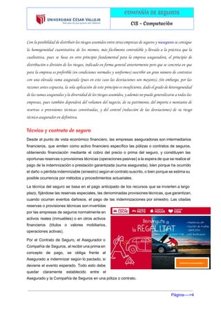  
 
COMPAÑÍA DE SEGUROS
CIS - Computaciòn
 
Con la posibilidad de distribuir los riesgos asumidos entre otras empresas de seguros y ​reaseguros se consigue
la homogeneidad cuantitativa de los mismos, más fácilmente controlable y llevada a la práctica que la
cualitativa, pues se basa en otro principio fundamental para la empresa aseguradora, el principio de
distribución o división de los riesgos, indicado en forma general anteriormente pero que se concreta en que
para la empresa es preferible (en condiciones normales y uniformes) suscribir un gran número de contratos
con una elevada suma asegurada (pues en este caso las desviaciones son mayores). Sin embargo, por las
razones antes expuesta, la sola aplicación de este principio es insuficiente, dado el grado de heterogeneidad
de las sumas aseguradas y la diversidad de los riesgos asumidos, y además no puede generalizarse a todas las
empresas, pues también dependerá del volumen del negocio, de su patrimonio, del importe o montante de
reservas o provisiones técnicas constituidas, y del control (reducción de las desviaciones) de su riesgo
técnico-asegurador en definitiva.
Técnica y ​contrato de seguro
Desde el punto de vista económico financiero, las empresas aseguradoras son intermediarios                       
financieros, que emiten como ​activo financiero específico las pólizas o contratos de seguros,                         
obteniendo financiación mediante el cobro del precio o prima del seguro, y constituyen las                           
oportunas reservas o provisiones técnicas (operaciones pasivas) a la espera de que se realice el                             
pago de la indemnización o prestación garantizada (suma asegurada), bien porque ha ocurrido                         
el daño o pérdida indemnizable (siniestro) según el contrato suscrito, o bien porque se estima su                               
posible ocurrencia por métodos y procedimientos actuariales. 
La técnica del seguro se basa en el pago anticipado de los recursos que se invierten a largo                                   
plazo, fijándose las reservas especiales, las denominadas provisiones técnicas, que garantizan,                     
cuando ocurran eventos dañosos, el pago de las indemnizaciones por siniestro. Las citadas                         
reservas o provisiones técnicas son invertidas           
por las empresas de seguros normalmente en             
activos reales (inmuebles) o en otros activos             
financieros (títulos o valores mobiliarios,         
operaciones activas). 
Por el ​Contrato de Seguro​, el Asegurador o               
Compañía de Seguros, al recibir una ​prima en               
concepto de pago, se obliga frente al             
Asegurado a indemnizar según lo pactado, si             
deviene el evento esperado. Todo esto debe             
quedar claramente establecido entre el         
Asegurado y la Compañía de Seguros en una ​póliza​ o contrato. 
Página­­­­>4 
 