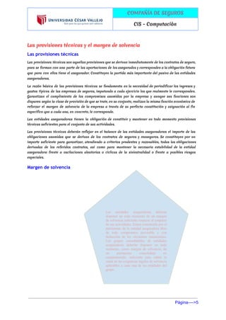  
 
COMPAÑÍA DE SEGUROS
CIS - Computaciòn
 
Las provisiones técnicas y el margen de solvencia
Las provisiones técnicas
Las provisiones técnicas son aquellas provisiones que se derivan inmediatamente de los contratos de seguro,
pues se forman con una parte de las aportaciones de los asegurados y corresponden a la obligación futura
que para con ellos tiene el asegurador. Constituyen la partida más importante del pasivo de las entidades
aseguradoras.
La razón básica de las provisiones técnicas se fundamenta en la necesidad de periodificar los ingresos y
gastos típicos de las empresas de seguros, imputando a cada ejercicio los que realmente le corresponden.
Garantizan el cumplimiento de los compromisos asumidos por la empresa y aunque sus funciones son
dispares según la clase de provisión de que se trate, en su conjunto, realizan la misma función económica de
reforzar el margen de solvencia de la empresa a través de su perfecta constitución y asignación al fin
específico que a cada una, en concreto, le corresponde.
Las entidades aseguradoras tienen la obligación de constituir y mantener en todo momento provisiones
técnicas suficientes para el conjunto de sus actividades.
Las provisiones técnicas deberán reflejar en el ​balance de las entidades aseguradoras el importe de las
obligaciones asumidas que se derivan de los contratos de seguros y reaseguros. Se constituyen por un
importe suficiente para garantizar, atendiendo a criterios prudentes y razonables, todas las obligaciones
derivadas de los referidos contratos, así como para mantener la necesaria estabilidad de la entidad
aseguradora frente a oscilaciones aleatorias o cíclicas de la siniestralidad o frente a posibles riesgos
especiales.
Margen de solvencia
 
 
 
 
 
 
 
 
 
 
 
 
 
 
Página­­­­>5 
 