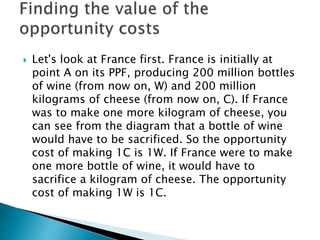  Let's look at France first. France is initially at
point A on its PPF, producing 200 million bottles
of wine (from now on, W) and 200 million
kilograms of cheese (from now on, C). If France
was to make one more kilogram of cheese, you
can see from the diagram that a bottle of wine
would have to be sacrificed. So the opportunity
cost of making 1C is 1W. If France were to make
one more bottle of wine, it would have to
sacrifice a kilogram of cheese. The opportunity
cost of making 1W is 1C.
 