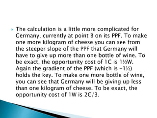  The calculation is a little more complicated for
Germany, currently at point B on its PPF. To make
one more kilogram of cheese you can see from
the steeper slope of the PPF that Germany will
have to give up more than one bottle of wine. To
be exact, the opportunity cost of 1C is 1½W.
Again the gradient of the PPF (which is -1½)
holds the key. To make one more bottle of wine,
you can see that Germany will be giving up less
than one kilogram of cheese. To be exact, the
opportunity cost of 1W is 2C/3.
 