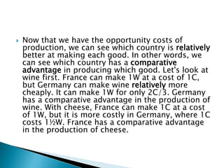  Now that we have the opportunity costs of
production, we can see which country is relatively
better at making each good. In other words, we
can see which country has a comparative
advantage in producing which good. Let's look at
wine first. France can make 1W at a cost of 1C,
but Germany can make wine relatively more
cheaply. It can make 1W for only 2C/3. Germany
has a comparative advantage in the production of
wine. With cheese, France can make 1C at a cost
of 1W, but it is more costly in Germany, where 1C
costs 1½W. France has a comparative advantage
in the production of cheese.
 