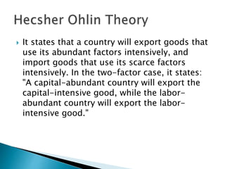  It states that a country will export goods that
use its abundant factors intensively, and
import goods that use its scarce factors
intensively. In the two-factor case, it states:
"A capital-abundant country will export the
capital-intensive good, while the labor-
abundant country will export the labor-
intensive good."
 