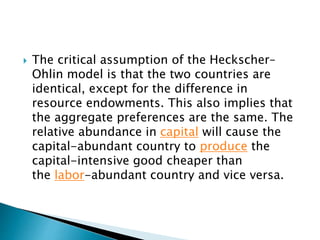  The critical assumption of the Heckscher–
Ohlin model is that the two countries are
identical, except for the difference in
resource endowments. This also implies that
the aggregate preferences are the same. The
relative abundance in capital will cause the
capital-abundant country to produce the
capital-intensive good cheaper than
the labor-abundant country and vice versa.
 