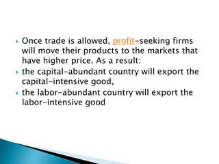  Once trade is allowed, profit-seeking firms
will move their products to the markets that
have higher price. As a result:
 the capital-abundant country will export the
capital-intensive good,
 the labor-abundant country will export the
labor-intensive good
 