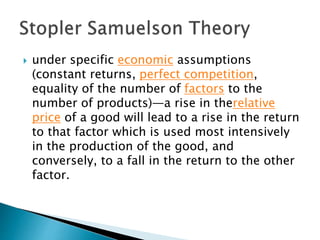  under specific economic assumptions
(constant returns, perfect competition,
equality of the number of factors to the
number of products)—a rise in therelative
price of a good will lead to a rise in the return
to that factor which is used most intensively
in the production of the good, and
conversely, to a fall in the return to the other
factor.
 