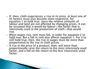 If, then, cloth experiences a rise in its price, at least one of
its factors must also become more expensive, for
equation 1 to hold true, since the relative amounts of
labour and land are not affected by changing prices. It can
be assumed that it would be labour—the factor that is
intensively used in the production of cloth—that would
rise.
 When wages rise, rent must fall, in order for equation 2 to
hold true. But a fall in rent also affects equation 1. For it to
still hold true, then, the rise in wages must be more than
proportional to the rise in cloth prices.
 A rise in the price of a product, then, will more than
proportionally raise the return to the most intensively used
factor, and a fall on the return to the less intensively used
factor.
 