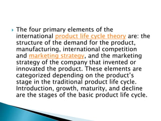  The four primary elements of the
international product life cycle theory are: the
structure of the demand for the product,
manufacturing, international competition
and marketing strategy, and the marketing
strategy of the company that invented or
innovated the product. These elements are
categorized depending on the product’s
stage in the traditional product life cycle.
Introduction, growth, maturity, and decline
are the stages of the basic product life cycle.
 