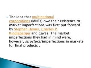  The idea that multinational
corporations (MNEs) owe their existence to
market imperfections was first put forward
by Stephen Hymer, Charles P.
Kindleberger and Caves. The market
imperfections they had in mind were,
however, structural imperfections in markets
for final products .
 