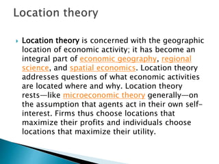  Location theory is concerned with the geographic
location of economic activity; it has become an
integral part of economic geography, regional
science, and spatial economics. Location theory
addresses questions of what economic activities
are located where and why. Location theory
rests—like microeconomic theory generally—on
the assumption that agents act in their own self-
interest. Firms thus choose locations that
maximize their profits and individuals choose
locations that maximize their utility.
 