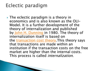  The eclectic paradigm is a theory in
economics and is also known as the OLI-
Model. It is a further development of the
theory of internalization and published
by John H. Dunning in 1980. The theory of
internalization itself is based on
the transaction cost theory.This theory says
that transactions are made within an
institution if the transaction costs on the free
market are higher than the internal costs.
This process is called internalization.
 