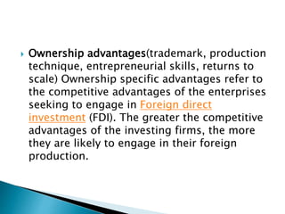  Ownership advantages(trademark, production
technique, entrepreneurial skills, returns to
scale) Ownership specific advantages refer to
the competitive advantages of the enterprises
seeking to engage in Foreign direct
investment (FDI). The greater the competitive
advantages of the investing firms, the more
they are likely to engage in their foreign
production.
 