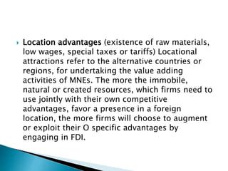  Location advantages (existence of raw materials,
low wages, special taxes or tariffs) Locational
attractions refer to the alternative countries or
regions, for undertaking the value adding
activities of MNEs. The more the immobile,
natural or created resources, which firms need to
use jointly with their own competitive
advantages, favor a presence in a foreign
location, the more firms will choose to augment
or exploit their O specific advantages by
engaging in FDI.
 