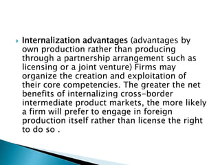  Internalization advantages (advantages by
own production rather than producing
through a partnership arrangement such as
licensing or a joint venture) Firms may
organize the creation and exploitation of
their core competencies. The greater the net
benefits of internalizing cross-border
intermediate product markets, the more likely
a firm will prefer to engage in foreign
production itself rather than license the right
to do so .
 