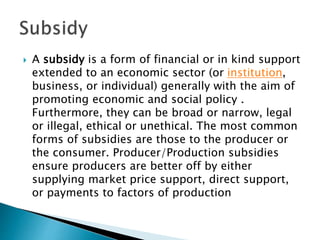  A subsidy is a form of financial or in kind support
extended to an economic sector (or institution,
business, or individual) generally with the aim of
promoting economic and social policy .
Furthermore, they can be broad or narrow, legal
or illegal, ethical or unethical. The most common
forms of subsidies are those to the producer or
the consumer. Producer/Production subsidies
ensure producers are better off by either
supplying market price support, direct support,
or payments to factors of production
 