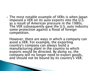  The most notable example of VERs is when Japan
imposed a VER on its auto exports into the U.S.
as a result of American pressure in the 1980s.
The VER subsequently gave the U.S. auto industry
some protection against a flood of foreign
competition.
However, there are ways in which a company can
avoid a VER. For example, the exporting
country's company can always build a
manufacturing plant in the country to which
exports would be directed. By doing so, the
company will no longer need to export goods,
and should not be bound by its country's VER.
 