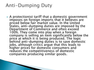 A protectionist tariff that a domestic government
imposes on foreign imports that it believes are
priced below fair market value. In the United
States, anti-dumping duties are imposed by the
Department of Commerce and often exceed
100%. They come into play when a foreign
company is selling an item significantly below the
price at which it is being produced. The logic
behind anti-dumping duties is to save domestic
jobs, although critics argue that this leads to
higher prices for domestic consumers and
reduces the competitiveness of domestic
companies producing similar goods.
 