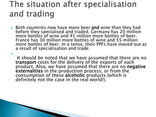  Both countries now have more beer and wine than they had
before they specialised and traded. Germany has 20 million
more bottles of wine and 45 million more bottles of beer.
France has 30 million more bottles of wine and 55 million
more bottles of beer. In a sense, their PPFs have moved out as
a result of specialisation and trade.

It should be noted that we have assumed that there are no
transport costs for the delivery of the exports of each
product. Also, we have assumed that there are no negative
externalities in the production process, or from the
consumption of these alcoholic products (which is
definitely not the case in the real world!).
 