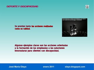 DEPORTE Y DISCAPACIDAD




      Se premian tanto las acciones realizadas
      como su calidad.




      Algunos ejemplos claros son las acciones orientadas
      a la formación de los empleados o las soluciones
      innovadoras para clientes con discapacidad.




 José María Olayo                  enero 2011         olayo.blogspot.com
 