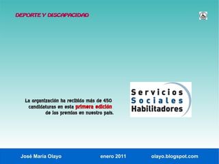 DEPORTE Y DISCAPACIDAD




  La organización ha recibido más de 450
   candidaturas en esta primera edición
           de los premios en nuestro país.




 José María Olayo                   enero 2011   olayo.blogspot.com
 