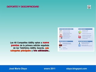 DEPORTE Y DISCAPACIDAD




  Las 48 Compañías Ability optan a nueve
   premios de la primera edición española
     de los Telefónica Ability Awards, seis
  categorías principales y tres adicionales...
                                adicionales




 José María Olayo                      enero 2011   olayo.blogspot.com
 