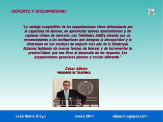 DEPORTE Y DISCAPACIDAD



    “La ventaja competitiva de las organizaciones viene determinada por
      la capacidad de innovar, de aprovechar nuevas oportunidades y de
       capturar nichos de mercado. Los Telefónica Ability Awards son un
     reconocimiento a las instituciones que integran la discapacidad y la
        diversidad en sus modelos de negocio más allá de la filantropía.
     Estamos hablando de nuevas formas de innovar y de incrementar la
         productividad, que nos lleve al desarrollo de los negocios. Las
             organizaciones ganadoras piensan y actúan diferente.”

                              César Alierta
                         PRESIDENTE DE TELEFÓNICA




 José María Olayo                    enero 2011             olayo.blogspot.com
 