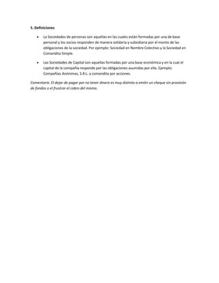 5. Definiciones

        La Sociedades de personas son aquellas en las cuales están formadas por una de base
        personal y los socios responden de manera solidaria y subsidiaria por el monto de las
        obligaciones de la sociedad. Por ejemplo: Sociedad en Nombre Colectivo y la Sociedad en
        Comandita Simple.

        Las Sociedades de Capital son aquellas formadas por una base económica y en la cual el
        capital de la compañía responde por las obligaciones asumidas por ella. Ejemplo:
        Compañías Anónimas, S.R.L. y comandita por acciones.

Comentario. El dejar de pagar por no tener dinero es muy distinto a emitir un cheque sin provisión
de fondos o el frustrar el cobro del mismo.
 