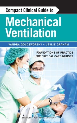 11 W. 42nd Street
New York, NY 10036-8002
www.springerpub.com 9 780826 198068
ISBN 978-0-8261-9806-8
Compact Clinical Guide to
Mechanical Ventilation
Foundations of Practice for Critical Care Nurses
Sandra Goldsworthy, RN, MSc, PhD(c), CNCC(C), CMSN(C)
Leslie Graham, RN, MN, CNCC(C), CHSE
The only book written about mechanical ventilation by nurses for nurses, this text fills a void
in addressing high-level patient care and management specific to critical care nurses.
Designed for use by practicing nurses, nursing students, nursing educators, and those prepar-
ing for national certification in critical care, it provides a detailed, step-by-step approach to
developing expertise in this challenging area of practice. The guide is grounded in evidence-
based research and explains complex concepts in a user-friendly format along with useful tips
for daily practice. It is based on the authors’ many years of teaching students at all levels of
critical care as well as their experience in mentoring both novice and experienced nurses in the
critical care arena.
Emphasizing the nurse’s role in mechanical ventilation, the book offers many features that fa-
cilitate in-depth learning. These include bulleted points to simplify complex ideas, key points
summarized for speedy reference, plentiful case studies with questions for reflection, clinical
“pearls,” illustrations and tables, references for additional study, and a glossary. Specific
topics include oxygen therapy, modes of ventilation, mechanical ventilation, weaning from the
ventilator, implications for long-term mechanical ventilation, and relevant pharmacology. A
chapter on international perspectives examines the similarities and differences in critical care
throughout the globe. The book addresses the needs of both adult and geriatric critical care
patients.
Key Features:
• Written by nurses for nurses
• Provides theoretical and practical, step-by-step information about mechanical ventilation
for practicing nurses, students, and educators
• Comprises a valuable resource for the orientation of nurses new to critical care
• Contains chapters on international perspectives in critical care and pharmacology protocols for
the mechanically ventilated patient
Mechanical
Ventilation
Sandra Goldsworthy • Leslie Graham
Foundations of Practice
for Critical Care Nurses
Compact Clinical Guide to
Compact
Clinical
Guide to
Mechanical
Ventilation
Goldsworthy
Graham
 