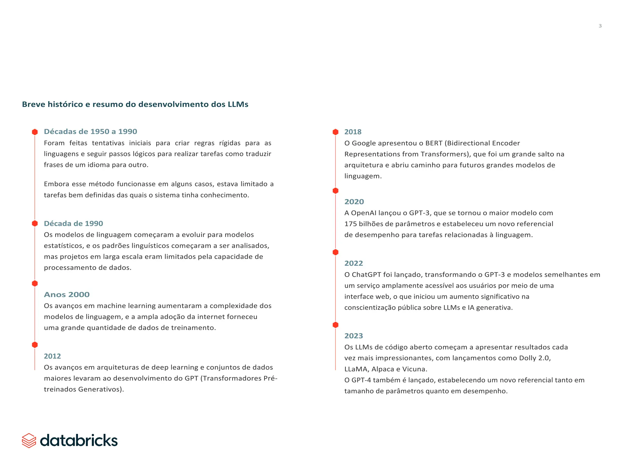 3
Breve histórico e resumo do desenvolvimento dos LLMs
Décadas de 1950 a 1990
Foram feitas tentativas iniciais para criar regras rígidas para as
linguagens e seguir passos lógicos para realizar tarefas como traduzir
frases de um idioma para outro.
Embora esse método funcionasse em alguns casos, estava limitado a
tarefas bem definidas das quais o sistema tinha conhecimento.
Década de 1990
Os modelos de linguagem começaram a evoluir para modelos
estatísticos, e os padrões linguísticos começaram a ser analisados,
mas projetos em larga escala eram limitados pela capacidade de
processamento de dados.
Anos 2000
Os avanços em machine learning aumentaram a complexidade dos
modelos de linguagem, e a ampla adoção da internet forneceu
uma grande quantidade de dados de treinamento.
2012
Os avanços em arquiteturas de deep learning e conjuntos de dados
maiores levaram ao desenvolvimento do GPT (Transformadores Pré-
treinados Generativos).
2018
O Google apresentou o BERT (Bidirectional Encoder
Representations from Transformers), que foi um grande salto na
arquitetura e abriu caminho para futuros grandes modelos de
linguagem.
2020
A OpenAI lançou o GPT-3, que se tornou o maior modelo com
175 bilhões de parâmetros e estabeleceu um novo referencial
de desempenho para tarefas relacionadas à linguagem.
2022
O ChatGPT foi lançado, transformando o GPT-3 e modelos semelhantes em
um serviço amplamente acessível aos usuários por meio de uma
interface web, o que iniciou um aumento significativo na
conscientização pública sobre LLMs e IA generativa.
2023
Os LLMs de código aberto começam a apresentar resultados cada
vez mais impressionantes, com lançamentos como Dolly 2.0,
LLaMA, Alpaca e Vicuna.
O GPT-4 também é lançado, estabelecendo um novo referencial tanto em
tamanho de parâmetros quanto em desempenho.
 