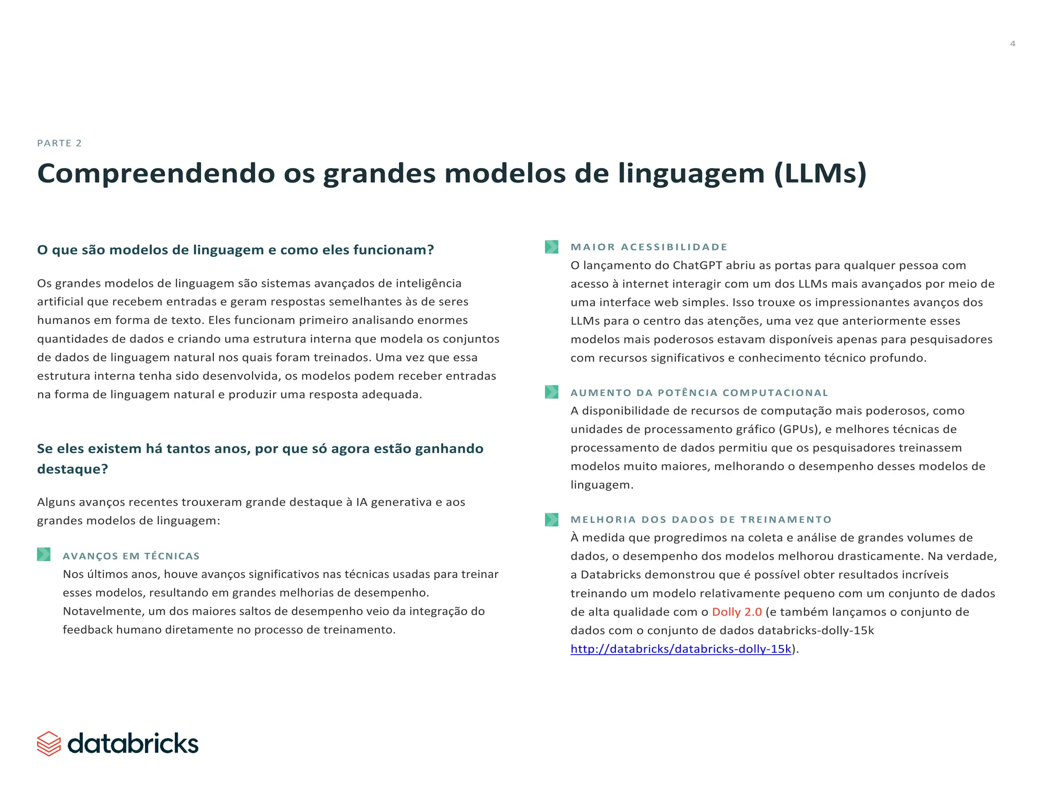 4
PARTE 2
Compreendendo os grandes modelos de linguagem (LLMs)
O que são modelos de linguagem e como eles funcionam?
Os grandes modelos de linguagem são sistemas avançados de inteligência
artificial que recebem entradas e geram respostas semelhantes às de seres
humanos em forma de texto. Eles funcionam primeiro analisando enormes
quantidades de dados e criando uma estrutura interna que modela os conjuntos
de dados de linguagem natural nos quais foram treinados. Uma vez que essa
estrutura interna tenha sido desenvolvida, os modelos podem receber entradas
na forma de linguagem natural e produzir uma resposta adequada.
Se eles existem há tantos anos, por que só agora estão ganhando
destaque?
Alguns avanços recentes trouxeram grande destaque à IA generativa e aos
grandes modelos de linguagem:
AVANÇOS EM TÉCNICAS
Nos últimos anos, houve avanços significativos nas técnicas usadas para treinar
esses modelos, resultando em grandes melhorias de desempenho.
Notavelmente, um dos maiores saltos de desempenho veio da integração do
feedback humano diretamente no processo de treinamento.
M A I O R A C E S S I B I L I D A D E
O lançamento do ChatGPT abriu as portas para qualquer pessoa com
acesso à internet interagir com um dos LLMs mais avançados por meio de
uma interface web simples. Isso trouxe os impressionantes avanços dos
LLMs para o centro das atenções, uma vez que anteriormente esses
modelos mais poderosos estavam disponíveis apenas para pesquisadores
com recursos significativos e conhecimento técnico profundo.
AUMENTO DA POTÊNCIA COMPUTACIONAL
A disponibilidade de recursos de computação mais poderosos, como
unidades de processamento gráfico (GPUs), e melhores técnicas de
processamento de dados permitiu que os pesquisadores treinassem
modelos muito maiores, melhorando o desempenho desses modelos de
linguagem.
M E L H O R I A D O S D A D O S D E T R E I N A M E N T O
À medida que progredimos na coleta e análise de grandes volumes de
dados, o desempenho dos modelos melhorou drasticamente. Na verdade,
a Databricks demonstrou que é possível obter resultados incríveis
treinando um modelo relativamente pequeno com um conjunto de dados
de alta qualidade com o Dolly 2.0 (e também lançamos o conjunto de
dados com o conjunto de dados databricks-dolly-15k
http://databricks/databricks-dolly-15k).
 