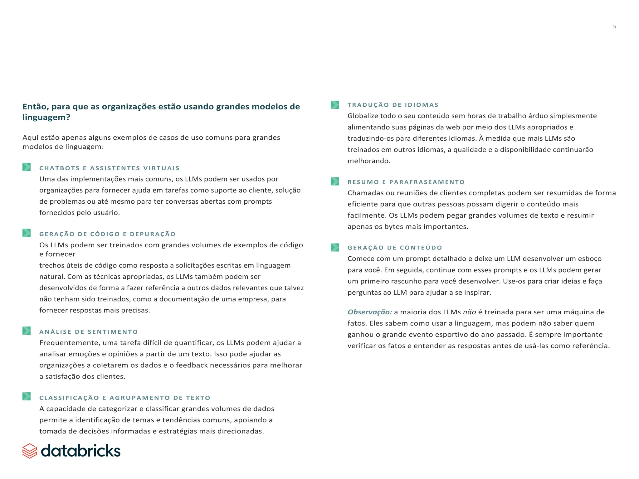 5
Então, para que as organizações estão usando grandes modelos de
linguagem?
Aqui estão apenas alguns exemplos de casos de uso comuns para grandes
modelos de linguagem:
C H A T B O T S E A S S I S T E N T E S V I R T U A I S
Uma das implementações mais comuns, os LLMs podem ser usados por
organizações para fornecer ajuda em tarefas como suporte ao cliente, solução
de problemas ou até mesmo para ter conversas abertas com prompts
fornecidos pelo usuário.
G E R A Ç Ã O D E C Ó D I G O E D E P U R A Ç Ã O
Os LLMs podem ser treinados com grandes volumes de exemplos de código
e fornecer
trechos úteis de código como resposta a solicitações escritas em linguagem
natural. Com as técnicas apropriadas, os LLMs também podem ser
desenvolvidos de forma a fazer referência a outros dados relevantes que talvez
não tenham sido treinados, como a documentação de uma empresa, para
fornecer respostas mais precisas.
A N Á L I S E D E S E N T I M E N T O
Frequentemente, uma tarefa difícil de quantificar, os LLMs podem ajudar a
analisar emoções e opiniões a partir de um texto. Isso pode ajudar as
organizações a coletarem os dados e o feedback necessários para melhorar
a satisfação dos clientes.
C L A S S I F I C A Ç Ã O E A G R U P A M E N T O D E T E X T O
A capacidade de categorizar e classificar grandes volumes de dados
permite a identificação de temas e tendências comuns, apoiando a
tomada de decisões informadas e estratégias mais direcionadas.
T R A D U Ç Ã O D E I D I O M A S
Globalize todo o seu conteúdo sem horas de trabalho árduo simplesmente
alimentando suas páginas da web por meio dos LLMs apropriados e
traduzindo-os para diferentes idiomas. À medida que mais LLMs são
treinados em outros idiomas, a qualidade e a disponibilidade continuarão
melhorando.
R E S U M O E P A R A F R A S E A M E N T O
Chamadas ou reuniões de clientes completas podem ser resumidas de forma
eficiente para que outras pessoas possam digerir o conteúdo mais
facilmente. Os LLMs podem pegar grandes volumes de texto e resumir
apenas os bytes mais importantes.
G E R A Ç Ã O D E C O N T E Ú D O
Comece com um prompt detalhado e deixe um LLM desenvolver um esboço
para você. Em seguida, continue com esses prompts e os LLMs podem gerar
um primeiro rascunho para você desenvolver. Use-os para criar ideias e faça
perguntas ao LLM para ajudar a se inspirar.
Observação: a maioria dos LLMs não é treinada para ser uma máquina de
fatos. Eles sabem como usar a linguagem, mas podem não saber quem
ganhou o grande evento esportivo do ano passado. É sempre importante
verificar os fatos e entender as respostas antes de usá-las como referência.
 