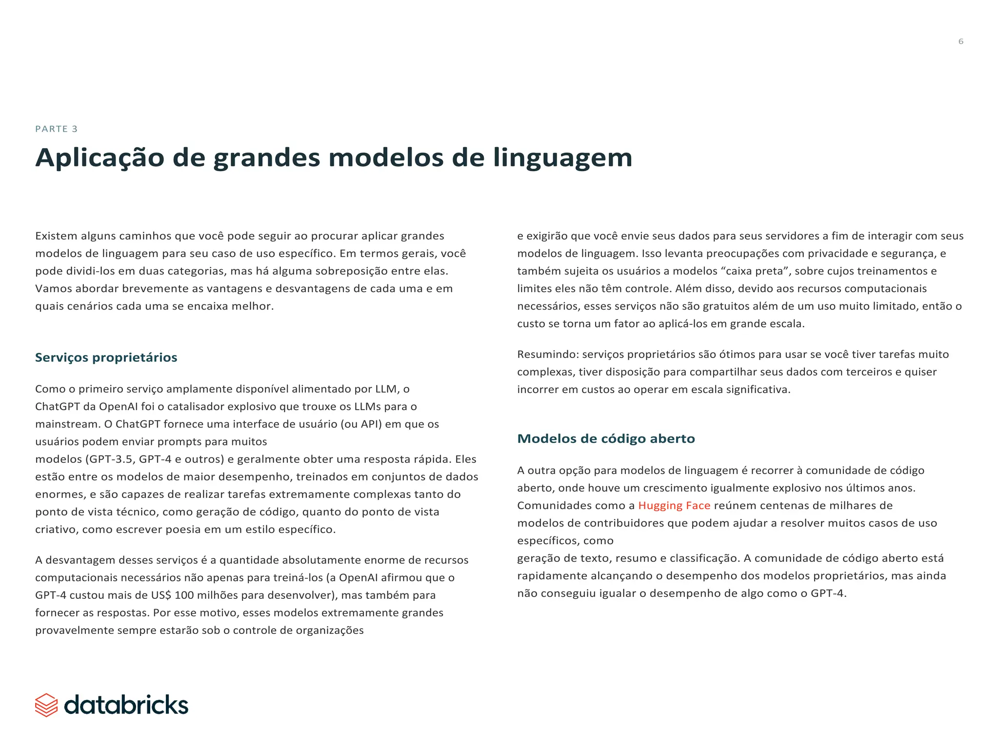 6
PARTE 3
Aplicação de grandes modelos de linguagem
Existem alguns caminhos que você pode seguir ao procurar aplicar grandes
modelos de linguagem para seu caso de uso específico. Em termos gerais, você
pode dividi-los em duas categorias, mas há alguma sobreposição entre elas.
Vamos abordar brevemente as vantagens e desvantagens de cada uma e em
quais cenários cada uma se encaixa melhor.
Serviços proprietários
Como o primeiro serviço amplamente disponível alimentado por LLM, o
ChatGPT da OpenAI foi o catalisador explosivo que trouxe os LLMs para o
mainstream. O ChatGPT fornece uma interface de usuário (ou API) em que os
usuários podem enviar prompts para muitos
modelos (GPT-3.5, GPT-4 e outros) e geralmente obter uma resposta rápida. Eles
estão entre os modelos de maior desempenho, treinados em conjuntos de dados
enormes, e são capazes de realizar tarefas extremamente complexas tanto do
ponto de vista técnico, como geração de código, quanto do ponto de vista
criativo, como escrever poesia em um estilo específico.
A desvantagem desses serviços é a quantidade absolutamente enorme de recursos
computacionais necessários não apenas para treiná-los (a OpenAI afirmou que o
GPT-4 custou mais de US$ 100 milhões para desenvolver), mas também para
fornecer as respostas. Por esse motivo, esses modelos extremamente grandes
provavelmente sempre estarão sob o controle de organizações
e exigirão que você envie seus dados para seus servidores a fim de interagir com seus
modelos de linguagem. Isso levanta preocupações com privacidade e segurança, e
também sujeita os usuários a modelos “caixa preta”, sobre cujos treinamentos e
limites eles não têm controle. Além disso, devido aos recursos computacionais
necessários, esses serviços não são gratuitos além de um uso muito limitado, então o
custo se torna um fator ao aplicá-los em grande escala.
Resumindo: serviços proprietários são ótimos para usar se você tiver tarefas muito
complexas, tiver disposição para compartilhar seus dados com terceiros e quiser
incorrer em custos ao operar em escala significativa.
Modelos de código aberto
A outra opção para modelos de linguagem é recorrer à comunidade de código
aberto, onde houve um crescimento igualmente explosivo nos últimos anos.
Comunidades como a Hugging Face reúnem centenas de milhares de
modelos de contribuidores que podem ajudar a resolver muitos casos de uso
específicos, como
geração de texto, resumo e classificação. A comunidade de código aberto está
rapidamente alcançando o desempenho dos modelos proprietários, mas ainda
não conseguiu igualar o desempenho de algo como o GPT-4.
 