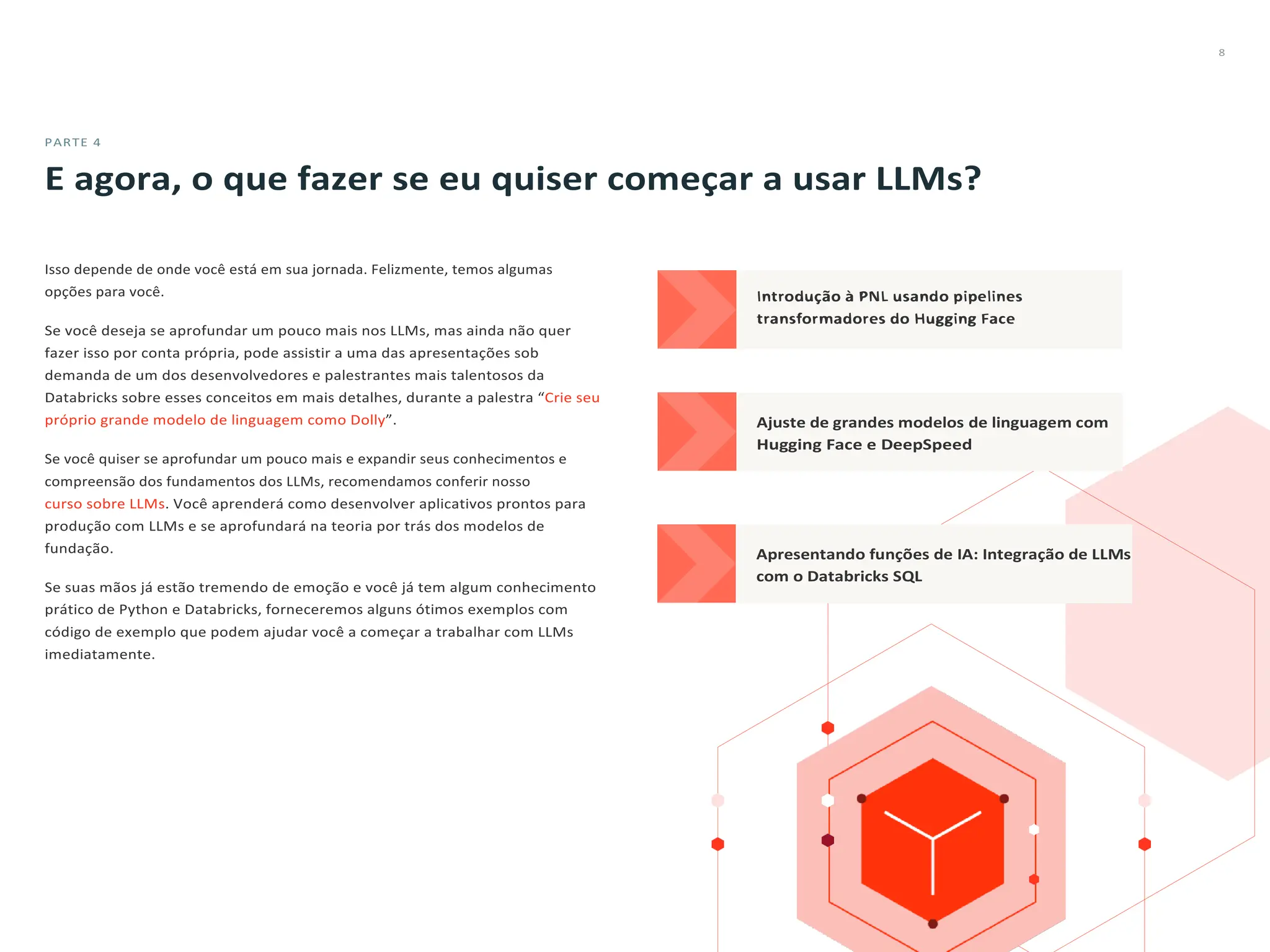 8
PARTE 4
E agora, o que fazer se eu quiser começar a usar LLMs?
Isso depende de onde você está em sua jornada. Felizmente, temos algumas
opções para você.
Se você deseja se aprofundar um pouco mais nos LLMs, mas ainda não quer
fazer isso por conta própria, pode assistir a uma das apresentações sob
demanda de um dos desenvolvedores e palestrantes mais talentosos da
Databricks sobre esses conceitos em mais detalhes, durante a palestra “Crie seu
próprio grande modelo de linguagem como Dolly”.
Se você quiser se aprofundar um pouco mais e expandir seus conhecimentos e
compreensão dos fundamentos dos LLMs, recomendamos conferir nosso
curso sobre LLMs. Você aprenderá como desenvolver aplicativos prontos para
produção com LLMs e se aprofundará na teoria por trás dos modelos de
fundação.
Se suas mãos já estão tremendo de emoção e você já tem algum conhecimento
prático de Python e Databricks, forneceremos alguns ótimos exemplos com
código de exemplo que podem ajudar você a começar a trabalhar com LLMs
imediatamente.
 