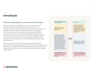 2
PARTE 1
Introdução
Definição de LLM (tradução livre: grandes modelos de linguagem)
LLMs são sistemas de IA desenvolvidos para processar e analisar enormes
quantidades de dados de linguagem natural e, em seguida, usar essas
informações para gerar respostas às solicitações dos usuários. Esses sistemas são
treinados em grandes conjuntos de dados usando algoritmos avançados de
machine learning para aprender os padrões e as estruturas da linguagem
humana e são capazes de gerar respostas em linguagem natural a uma ampla
variedade de contribuições escritas. Os grandes modelos de linguagem estão se
tornando cada vez mais importantes em uma variedade de aplicativos, como
processamento de linguagem natural, tradução automática, geração de código e
texto e muito mais.
Embora este guia tenha como foco os modelos de linguagem, é fundamental
compreender que eles representam apenas um elemento dentro do vasto espectro da IA
generativa. Outras implementações notáveis de IA generativa incluem projetos como a
geração de arte a partir de texto, áudio e vídeo, e certamente muitas outras novidades
surgirão em breve.
 