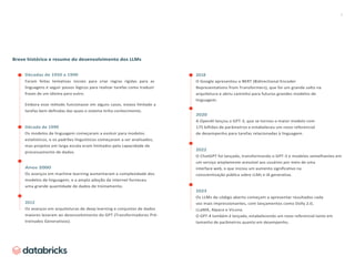 3
Breve histórico e resumo do desenvolvimento dos LLMs
Décadas de 1950 a 1990
Foram feitas tentativas iniciais para criar regras rígidas para as
linguagens e seguir passos lógicos para realizar tarefas como traduzir
frases de um idioma para outro.
Embora esse método funcionasse em alguns casos, estava limitado a
tarefas bem definidas das quais o sistema tinha conhecimento.
Década de 1990
Os modelos de linguagem começaram a evoluir para modelos
estatísticos, e os padrões linguísticos começaram a ser analisados,
mas projetos em larga escala eram limitados pela capacidade de
processamento de dados.
Anos 2000
Os avanços em machine learning aumentaram a complexidade dos
modelos de linguagem, e a ampla adoção da internet forneceu
uma grande quantidade de dados de treinamento.
2012
Os avanços em arquiteturas de deep learning e conjuntos de dados
maiores levaram ao desenvolvimento do GPT (Transformadores Pré-
treinados Generativos).
2018
O Google apresentou o BERT (Bidirectional Encoder
Representations from Transformers), que foi um grande salto na
arquitetura e abriu caminho para futuros grandes modelos de
linguagem.
2020
A OpenAI lançou o GPT-3, que se tornou o maior modelo com
175 bilhões de parâmetros e estabeleceu um novo referencial
de desempenho para tarefas relacionadas à linguagem.
2022
O ChatGPT foi lançado, transformando o GPT-3 e modelos semelhantes em
um serviço amplamente acessível aos usuários por meio de uma
interface web, o que iniciou um aumento significativo na
conscientização pública sobre LLMs e IA generativa.
2023
Os LLMs de código aberto começam a apresentar resultados cada
vez mais impressionantes, com lançamentos como Dolly 2.0,
LLaMA, Alpaca e Vicuna.
O GPT-4 também é lançado, estabelecendo um novo referencial tanto em
tamanho de parâmetros quanto em desempenho.
 