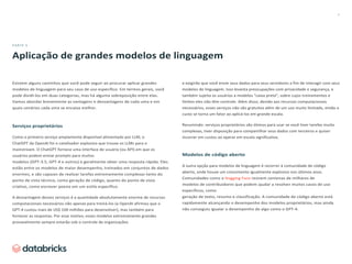 6
PARTE 3
Aplicação de grandes modelos de linguagem
Existem alguns caminhos que você pode seguir ao procurar aplicar grandes
modelos de linguagem para seu caso de uso específico. Em termos gerais, você
pode dividi-los em duas categorias, mas há alguma sobreposição entre elas.
Vamos abordar brevemente as vantagens e desvantagens de cada uma e em
quais cenários cada uma se encaixa melhor.
Serviços proprietários
Como o primeiro serviço amplamente disponível alimentado por LLM, o
ChatGPT da OpenAI foi o catalisador explosivo que trouxe os LLMs para o
mainstream. O ChatGPT fornece uma interface de usuário (ou API) em que os
usuários podem enviar prompts para muitos
modelos (GPT-3.5, GPT-4 e outros) e geralmente obter uma resposta rápida. Eles
estão entre os modelos de maior desempenho, treinados em conjuntos de dados
enormes, e são capazes de realizar tarefas extremamente complexas tanto do
ponto de vista técnico, como geração de código, quanto do ponto de vista
criativo, como escrever poesia em um estilo específico.
A desvantagem desses serviços é a quantidade absolutamente enorme de recursos
computacionais necessários não apenas para treiná-los (a OpenAI afirmou que o
GPT-4 custou mais de US$ 100 milhões para desenvolver), mas também para
fornecer as respostas. Por esse motivo, esses modelos extremamente grandes
provavelmente sempre estarão sob o controle de organizações
e exigirão que você envie seus dados para seus servidores a fim de interagir com seus
modelos de linguagem. Isso levanta preocupações com privacidade e segurança, e
também sujeita os usuários a modelos “caixa preta”, sobre cujos treinamentos e
limites eles não têm controle. Além disso, devido aos recursos computacionais
necessários, esses serviços não são gratuitos além de um uso muito limitado, então o
custo se torna um fator ao aplicá-los em grande escala.
Resumindo: serviços proprietários são ótimos para usar se você tiver tarefas muito
complexas, tiver disposição para compartilhar seus dados com terceiros e quiser
incorrer em custos ao operar em escala significativa.
Modelos de código aberto
A outra opção para modelos de linguagem é recorrer à comunidade de código
aberto, onde houve um crescimento igualmente explosivo nos últimos anos.
Comunidades como a Hugging Face reúnem centenas de milhares de
modelos de contribuidores que podem ajudar a resolver muitos casos de uso
específicos, como
geração de texto, resumo e classificação. A comunidade de código aberto está
rapidamente alcançando o desempenho dos modelos proprietários, mas ainda
não conseguiu igualar o desempenho de algo como o GPT-4.
 