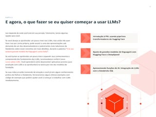 8
PARTE 4
E agora, o que fazer se eu quiser começar a usar LLMs?
Isso depende de onde você está em sua jornada. Felizmente, temos algumas
opções para você.
Se você deseja se aprofundar um pouco mais nos LLMs, mas ainda não quer
fazer isso por conta própria, pode assistir a uma das apresentações sob
demanda de um dos desenvolvedores e palestrantes mais talentosos da
Databricks sobre esses conceitos em mais detalhes, durante a palestra “Crie seu
próprio grande modelo de linguagem como Dolly”.
Se você quiser se aprofundar um pouco mais e expandir seus conhecimentos e
compreensão dos fundamentos dos LLMs, recomendamos conferir nosso
curso sobre LLMs. Você aprenderá como desenvolver aplicativos prontos para
produção com LLMs e se aprofundará na teoria por trás dos modelos de
fundação.
Se suas mãos já estão tremendo de emoção e você já tem algum conhecimento
prático de Python e Databricks, forneceremos alguns ótimos exemplos com
código de exemplo que podem ajudar você a começar a trabalhar com LLMs
imediatamente.
 