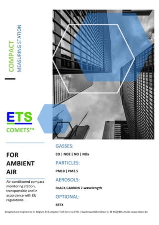 COMPACT
MEASURINGSTATION
COMETS™
FOR
AMBIENT
AIR
Air-conditioned compact
monitoring station,
transportable and in
accordance with EU
regulations.
GASSES:
CO | NO2 | NO | NOx
PARTICLES:
PM10 | PM2.5
AEROSOLS:
BLACK CARBON 7-wavelength
OPTIONAL:
BTEX
Designed and engineered in Belgium by European Tech Serv nv (ETS) | Sparkevaardekenstraat 3, BE 8600 Diksmuide www.etserv.be
 