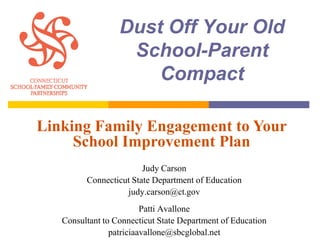 Dust Off Your Old
                   School-Parent
                      Compact

Linking Family Engagement to Your
     School Improvement Plan
                        Judy Carson
         Connecticut State Department of Education
                   judy.carson@ct.gov
                         Patti Avallone
   Consultant to Connecticut State Department of Education
                patriciaavallone@sbcglobal.net
 