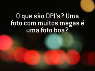 O que são DPI’s? Uma
foto com muitos megas é
      uma foto boa?
 