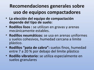 Recomendaciones generales sobre
uso de equipos compactadores
• La elección del equipo de compactación
depende del tipo de suelo:
• Rodillos lisos : se utilizan en gravas y arenas
mecánicamente estables.
• Rodillos neumáticos: se usa en arenas uniformes
y suelos cohesivos, humedad cercana a limite
plástico.
• Rodillos “pata de cabra”: suelos finos, humedad
entre 7 a 20 % por debajo del limite plástico
• Rodillo vibratorio: se utiliza especialmente en
suelos granulares
 