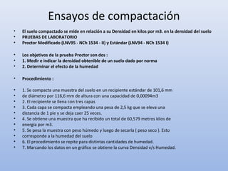 Ensayos de compactación
• El suelo compactado se mide en relación a su Densidad en kilos por m3. en la densidad del suelo
• PRUEBAS DE LABORATORIO
• Proctor Modificado (LNV95 - NCh 1534 - II) y Estándar (LNV94 - NCh 1534 I)
• Los objetivos de la prueba Proctor son dos :
• 1. Medir e indicar la densidad obtenible de un suelo dado por norma
• 2. Determinar el efecto de la humedad
• Procedimiento :
• 1. Se compacta una muestra del suelo en un recipiente estándar de 101,6 mm
• de diámetro por 116,6 mm de altura con una capacidad de 0,00094m3
• 2. El recipiente se llena con tres capas
• 3. Cada capa se compacta empleando una pesa de 2,5 kg que se eleva una
• distancia de 1 pie y se deja caer 25 veces.
• 4. Se obtiene una muestra que ha recibido un total de 60,579 metros kilos de
• energía por m3.
• 5. Se pesa la muestra con peso húmedo y luego de secarla ( peso seco ). Esto
• corresponde a la humedad del suelo
• 6. El procedimiento se repite para distintas cantidades de humedad.
• 7. Marcando los datos en un gráfico se obtiene la curva Densidad v/s Humedad.
 