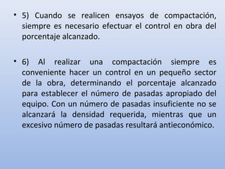 • 5) Cuando se realicen ensayos de compactación,
siempre es necesario efectuar el control en obra del
porcentaje alcanzado.
• 6) Al realizar una compactación siempre es
conveniente hacer un control en un pequeño sector
de la obra, determinando el porcentaje alcanzado
para establecer el número de pasadas apropiado del
equipo. Con un número de pasadas insuficiente no se
alcanzará la densidad requerida, mientras que un
excesivo número de pasadas resultará antieconómico.
 