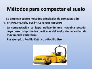 Métodos para compactar el suelo
Se emplean cuatro métodos principales de compactación :
1. COMPACTACIÓN ESTÁTICA O POR PRESIÓN :
• La compactación se logra utilizando una máquina pesada,
cuyo peso comprime las partículas del suelo, sin necesidad de
movimiento vibratorio.
• Por ejemplo : Rodillo Estático o Rodillo Liso
 