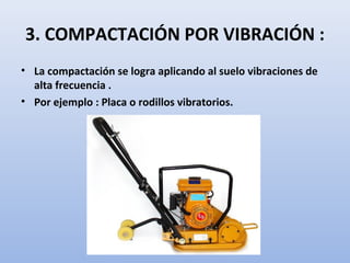 3. COMPACTACIÓN POR VIBRACIÓN :
• La compactación se logra aplicando al suelo vibraciones de
alta frecuencia .
• Por ejemplo : Placa o rodillos vibratorios.
 