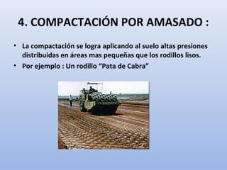 4. COMPACTACIÓN POR AMASADO :
• La compactación se logra aplicando al suelo altas presiones
distribuidas en áreas mas pequeñas que los rodillos lisos.
• Por ejemplo : Un rodillo “Pata de Cabra”
 