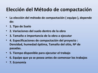 Elección del Método de compactación
• La elección del método de compactación ( equipo ), depende
de:
• 1. Tipo de Suelo
• 2. Variaciones del suelo dentro de la obra
• 3. Tamaño e importancia de la obra a ejecutar
• 4. Especificaciones de compactación del proyecto :
Densidad, humedad óptima, Tamaño del sitio, Nº de
pasadas.
• 5. Tiempo disponible para ejecutar el trabajo
• 6. Equipo que ya se posea antes de comenzar los trabajos
• 7. Economía
 