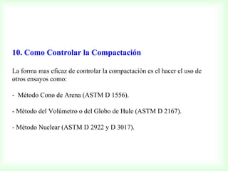 10. Como Controlar la Compactación
La forma mas eficaz de controlar la compactación es el hacer el uso de
otros ensayos como:
- Método Cono de Arena (ASTM D 1556).
- Método del Volúmetro o del Globo de Hule (ASTM D 2167).
- Método Nuclear (ASTM D 2922 y D 3017).
 