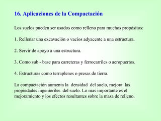 16. Aplicaciones de la Compactación
Los suelos pueden ser usados como relleno para muchos propósitos:
1. Rellenar una excavación o vacíos adyacente a una estructura.
2. Servir de apoyo a una estructura.
3. Como sub - base para carreteras y ferrocarriles o aeropuertos.
4. Estructuras como terraplenes o presas de tierra.
La compactación aumenta la densidad del suelo, mejora las
propiedades ingenieriles del suelo. Lo mas importante es el
mejoramiento y los efectos resultantes sobre la masa de relleno.
 